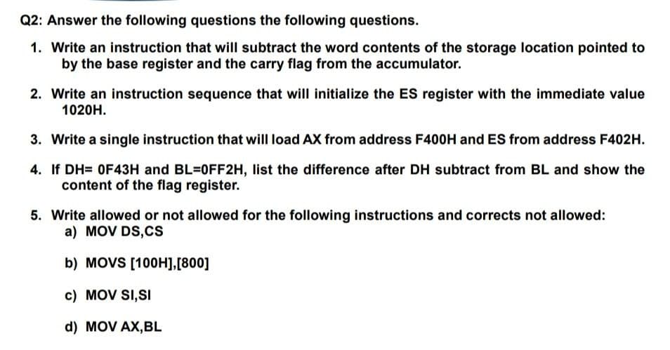 Q2: Answer the following questions the following questions.
1. Write an instruction that will subtract the word contents of the storage location pointed to
by the base register and the carry flag from the accumulator.
2. Write an instruction sequence that will initialize the ES register with the immediate value
1020H.
3. Write a single instruction that will load AX from address F400H and ES from address F402H.
4. If DH= OF43H and BL=0FF2H, list the difference after DH subtract from BL and show the
content of the flag register.
5. Write allowed or not allowed for the following instructions and corrects not allowed:
a) MOV DS,Cs
b) MOVS [100H],[800]
c) MOV SI,SI
d) MOV AX,BL
