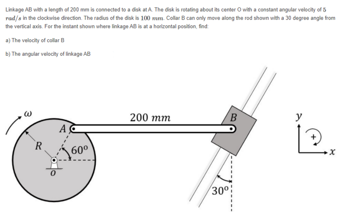 Linkage AB with a length of 200 mm is connected to a disk at A. The disk is rotating about its center O with a constant angular velocity of 5
rad/s in the clockwise direction. The radius of the disk is 100 mm. Collar B can only move along the rod shown with a 30 degree angle from
the vertical axis. For the instant shown where linkage AB is at a horizontal position, find:
a) The velocity of collar B
b) The angular velocity of linkage AB
200 тm
y
A
+
R
60°
30°:
