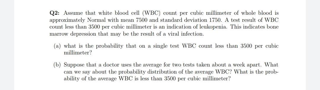 Q2: Assume that white blood cell (WBC) count per cubic millimeter of whole blood is
approximately Normal with mean 7500 and standard deviation 1750. A test result of WBC
count less than 3500 per cubic millimeter is an indication of leukopenia. This indicates bone
marrow depression that may be the result of a viral infection.
(a) what is the probability that on a single test WBC count less than 3500 per cubic
millimeter?
(b) Suppose that a doctor uses the average for two tests taken about a week apart. What
can we say about the probability distribution of the average WBC? What is the prob-
ability of the average WBC is less than 3500 per cubic millimeter?
