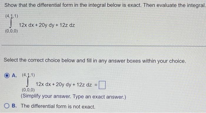 Show that the differential form in the integral below is exact. Then evaluate the integral.
(4,1,1)
"T"
(0,0,0)
12x dx + 20y dy + 12z dz
Select the correct choice below and fill in any answer boxes within your choice.
OA. (4.1.1)
12x dx + 20y dy + 12z dz=
(0,0,0)
(Simplify your answer. Type an exact answer.)
B. The differential form is not exact.