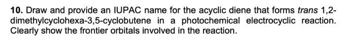 10. Draw and provide an IUPAC name for the acyclic diene that forms trans 1,2-
dimethylcyclohexa-3,5-cyclobutene in a photochemical electrocyclic reaction.
Clearly show the frontier orbitals involved in the reaction.