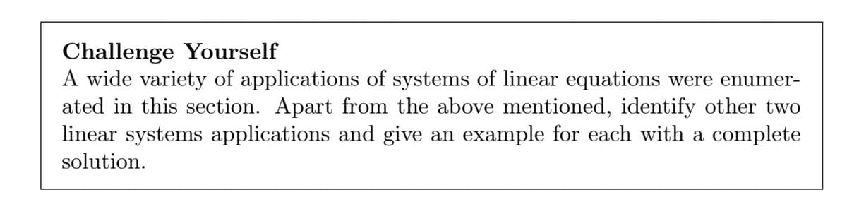 Challenge Yourself
A wide variety of applications of systems of linear equations were enumer-
ated in this section. Apart from the above mentioned, identify other two
linear systems applications and give an example for each with a complete
solution.
