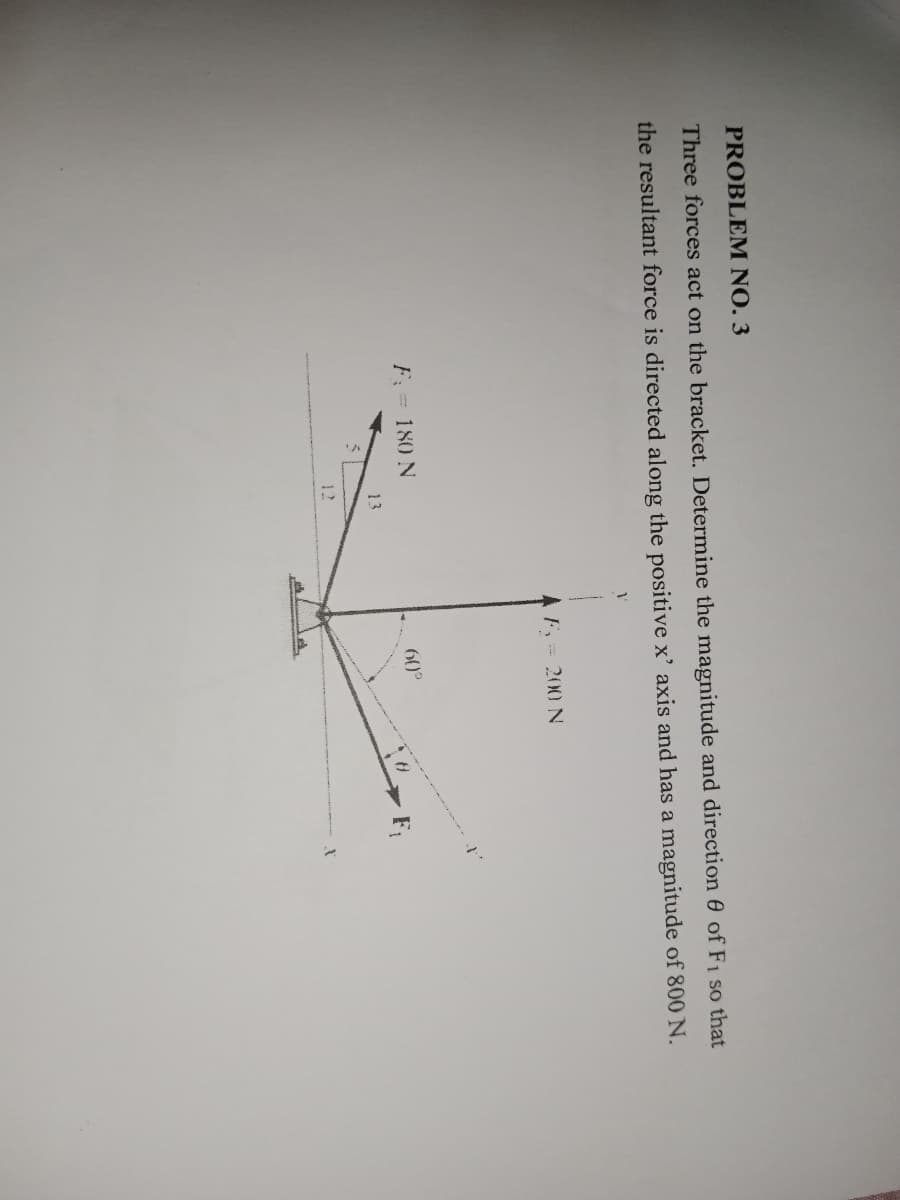 PROBLEM NO. 3
Three forces act on the bracket. Determine the magnitude and direction of F1 so that
the resultant force is directed along the positive x' axis and has a magnitude of 800 N.
1
AF = 200 N
I
60°
13
12
F: = 180 N