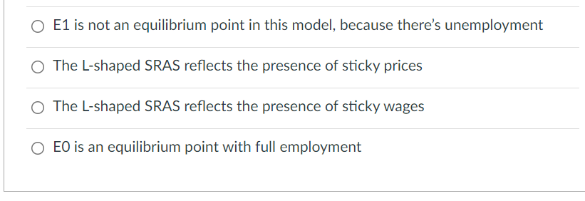 O E1 is not an equilibrium point in this model, because there's unemployment
O The L-shaped SRAS reflects the presence of sticky prices
O The L-shaped SRAS reflects the presence of sticky wages
EO is an equilibrium point with full employment