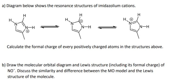 a) Diagram below shows the resonance structures of imidazolium cations.
H
H
H.
H.
H. O
N-H
N-H
N-H
Calculate the formal charge of every positively charged atoms in the structures above.
b) Draw the molecular orbital diagram and Lewis structure (including its formal charge) of
NO". Discuss the similarity and difference between the MO model and the Lewis
structure of the molecule.

