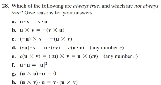 28. Which of the following are always true, and which are not always
true? Give reasons for your answers.
a. u•v = v•u
b. u X v = -(v X u)
c. (-u) X v = -(u X v)
d. (cu)•v = u•(cv) = c(u •v) (any number c)
e. c(u X v) = (cu) X v = u × (cv) (any number c)
f. u•u =
|u|?
g. (u X u) • u = 0
h. (u X v)• u = v•(u × v)

