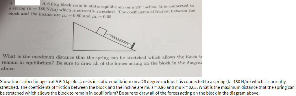 3.
A 6.0 kg block rests in static equilibrium on a 28° incline. It is connected o
a spring (k 180 N/m) which is currently streteched The coefficients of friction between the
block and the incline are u, = 0.80 and u= 0.65.
elleeeeeee
What is the maximum distance that the spring can be stretched which allows the block to
remain in equilibrium? Be sure to draw all of the forces acting on the block in the diagrar
above.
Show transcribed image text A 6.0 kg block rests in static equilibrium on a 28 degree incline. It is connected to a spring (k= 180 N/m) which is currently
stretched. The coefficients of friction between the block and the incline are mus = 0.80 and muk=0.65. What is the maximum distance that the spring can
be stretched which allows the block to remain in equilibrium? Be sure to draw all of the forces acting on the block in the diagram above.
