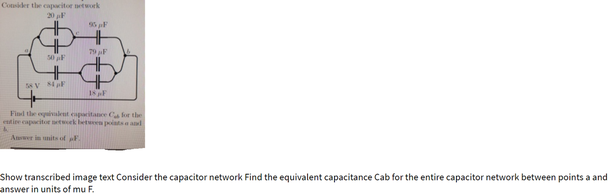 Consider the capacitor network
20 F
05 F
79 AF
50 F
58 V 84 F
18F
Find the equivalent capacitance C for the
entire capacitor network between points a and
b.
Answer in units of F
Show transcribed image text Consider the capacitor network Find the equivalent capacitance Cab for the entire capacitor network between points a and
answer in units of mu F.
