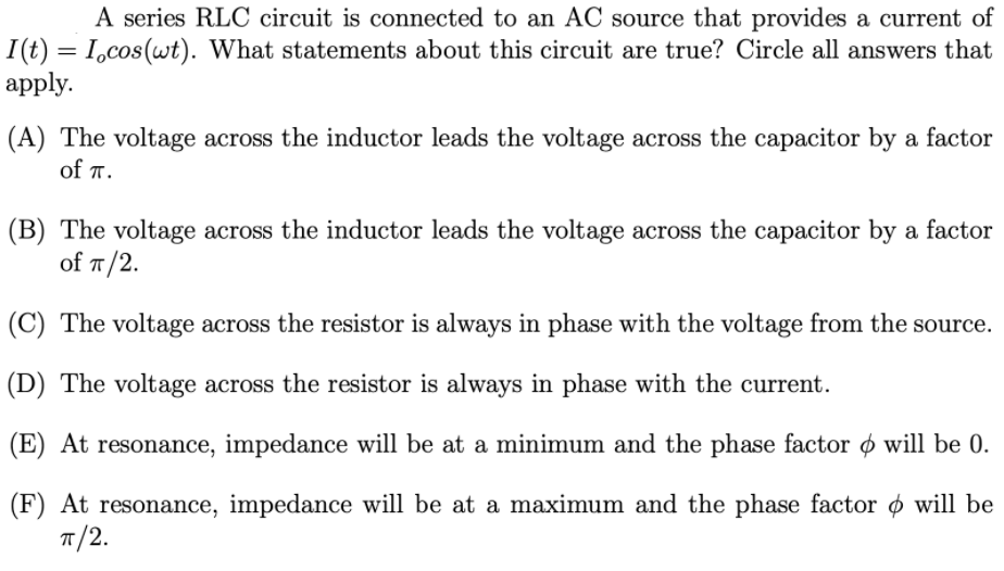 A series RLC circuit is connected to an AC source that provides a current of
I(t) = I,cos(wt). What statements about this circuit are true? Circle all answers that
apply.
(A) The voltage across the inductor leads the voltage across the capacitor by a factor
of T.
(B) The voltage across the inductor leads the voltage across the capacitor by a factor
of п/2.
(C) The voltage across the resistor is always in phase with the voltage from the source.
(D) The voltage across the resistor is always in phase with the current.
(E) At resonance, impedance will be at a minimum and the phase factor ø will be 0.
(F) At resonance, impedance will be at a maximum and the phase factor o will be
п/2.
