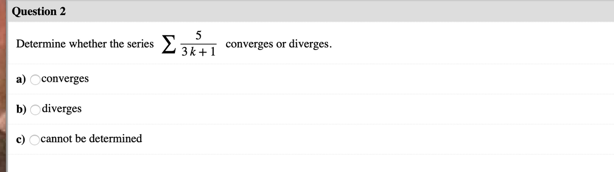 Question 2
Determine whether the series >:
5
converges or diverges.
3 k +1
converges
b) O diverges
c) Ocannot be determined
