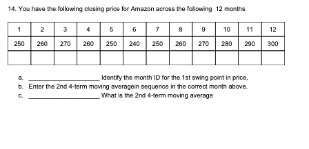 14. You have the following closing price for Amazon across the following 12 months
1 2 3 4 5 67 8 9 10 11 12
250
260
270
260
250
240
250
260
270
280
290
300
a.
Identify the month ID for the 1st swing point in price.
b. Enter the 2nd 4-term moving averagein sequence in the correct month above.
What is the 2nd 4-term moving average
C.
