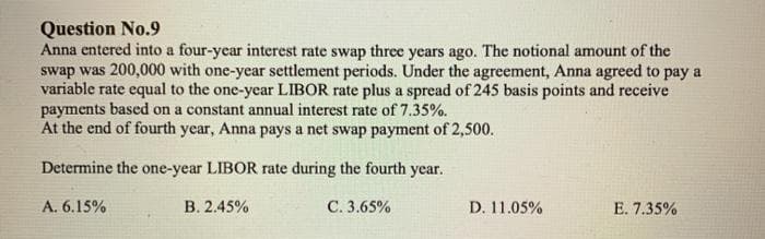 Question No.9
Anna entered into a four-ycar interest rate swap three years ago. The notional amount of the
swap was 200,000 with one-year settlement periods. Under the agreement, Anna agreed to pay a
variable rate equal to the one-year LIBOR rate plus a spread of 245 basis points and receive
payments based on a constant annual interest rate of 7.35%.
At the end of fourth year, Anna pays a net swap payment of 2,500.
Determine the one-year LIBOR rate during the fourth year.
A. 6.15%
В. 2.45%
С. 3.65%
D. 11.05%
E. 7.35%
