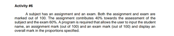 A subject has an assignment and an exam. Both the assignment and exam are
marked out of 100. The assignment contributes 40% towards the assessment of the
subject and the exam 60%. A program is required that allows the user to input the student
name, an assignment mark (out of 100) and an exam mark (out of 100) and display an
overall mark in the proportions specified.
