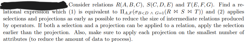 Consider relations R(A, B, C), S(C, D, E) and T(E, F, G). Find a re-
lational expression which (1) is equivalent to IIA,F(OB<D ^ G=1(R = S ▷ T)) and (2) applies
selections and projections as early as possible to reduce the size of intermediate relations produced
by operators. If both a selection and a projection can be applied to a relation, apply the selection
earlier than the projection. Also, make sure to apply each projection on the smallest number of
attributes (to reduce the amount of data to process).