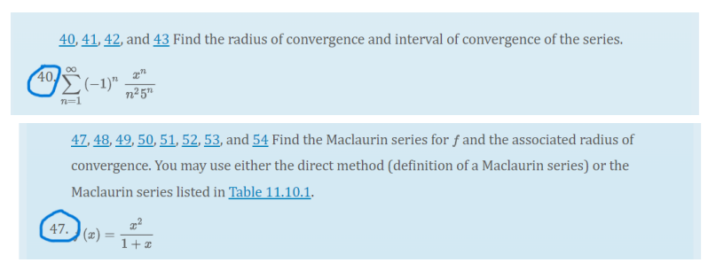 40, 41, 42, and 43 Find the radius of convergence and interval of convergence of the series.
∞
40 (-1)"
n=1
47.
2
n²5n
47, 48, 49, 50, 51, 52, 53, and 54 Find the Maclaurin series for ƒ and the associated radius of
convergence. You may use either the direct method (definition of a Maclaurin series) or the
Maclaurin series listed in Table 11.10.1.
=
1+2