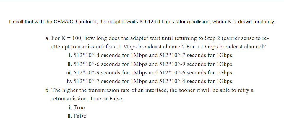 Recall that with the CSMA/CD protocol, the adapter waits K*512 bit-times after a collision, where K is drawn randomly.
a. For K = 100, how long does the adapter wait until returning to Step 2 (carrier sense to re-
attempt transmission) for a 1 Mbps broadcast channel? For a 1 Gbps broadcast channel?
i. 512*10^-4 seconds for 1Mbps and 512*10^-7 seconds for 1Gbps.
ii. 512*10^-6 seconds for 1Mbps and 512*10^-9 seconds for 1Gbps.
iii. 512*10^-9 seconds for 1Mbps and 512*10^-6 seconds for 1Gbps.
iv. 512*10^-7 seconds for 1Mbps and 512*10^-4 seconds for 1Gbps.
b. The higher the transmission rate of an interface, the sooner it will be able to retry a
retransmission. True or False.
i. True
ii. False