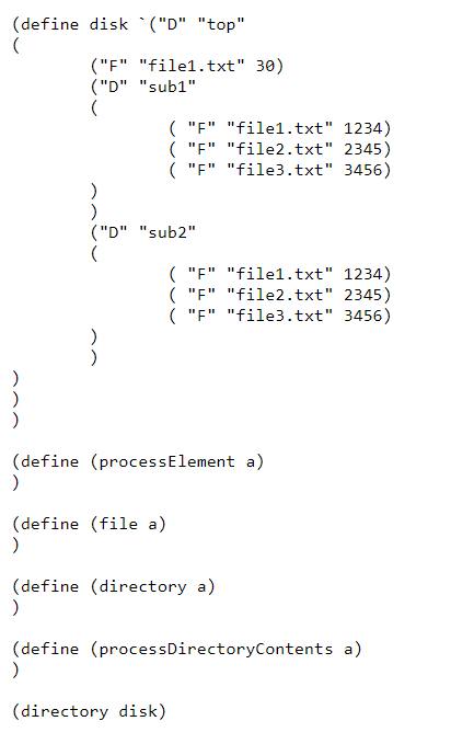 (define disk ("D" "top"
)
)
("F" "file1.txt" 30)
("D" "sub1"
(
)
("D" "sub2"
(
)
("F" "file1.txt" 1234)
("F" "file2.txt" 2345)
("F" "file3.txt" 3456)
(define (file a)
)
(define (process Element a)
)
("F" "file1.txt" 1234)
("F" "file2.txt" 2345)
("F" "file3.txt" 3456)
(define (directory a)
)
(directory disk)
(define (process DirectoryContents a)
)