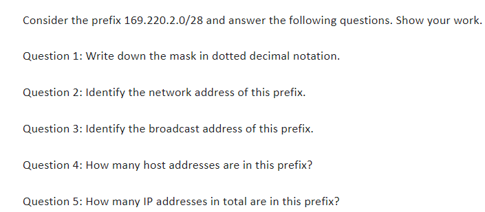 Consider the prefix 169.220.2.0/28 and answer the following questions. Show your work.
Question 1: Write down the mask in dotted decimal notation.
Question 2: Identify the network address of this prefix.
Question 3: Identify the broadcast address of this prefix.
Question 4: How many host addresses are in this prefix?
Question 5: How many IP addresses in total are in this prefix?