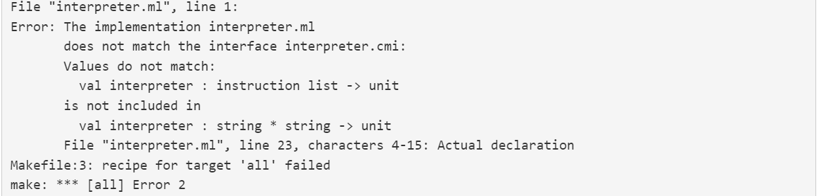 File "interpreter.ml", line 1:
Error: The implementation interpreter.ml
does not match the interface interpreter.cmi:
Values do not match:
val interpreter : instruction list -> unit
is not included in
val interpreter : string * string -> unit
File "interpreter.ml", line 23, characters 4-15: Actual declaration
Makefile:3: recipe for target 'all' failed
make:
[all] Error 2
***