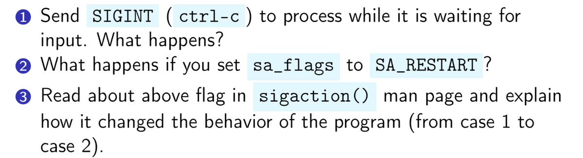 ℗ Send SIGINT (ctrl-c) to process while it is waiting for
input. What happens?
2 What happens if you set sa_flags to SA_RESTART ?
3 Read about above flag in sigaction() man page and explain
how it changed the behavior of the program (from case 1 to
case 2).