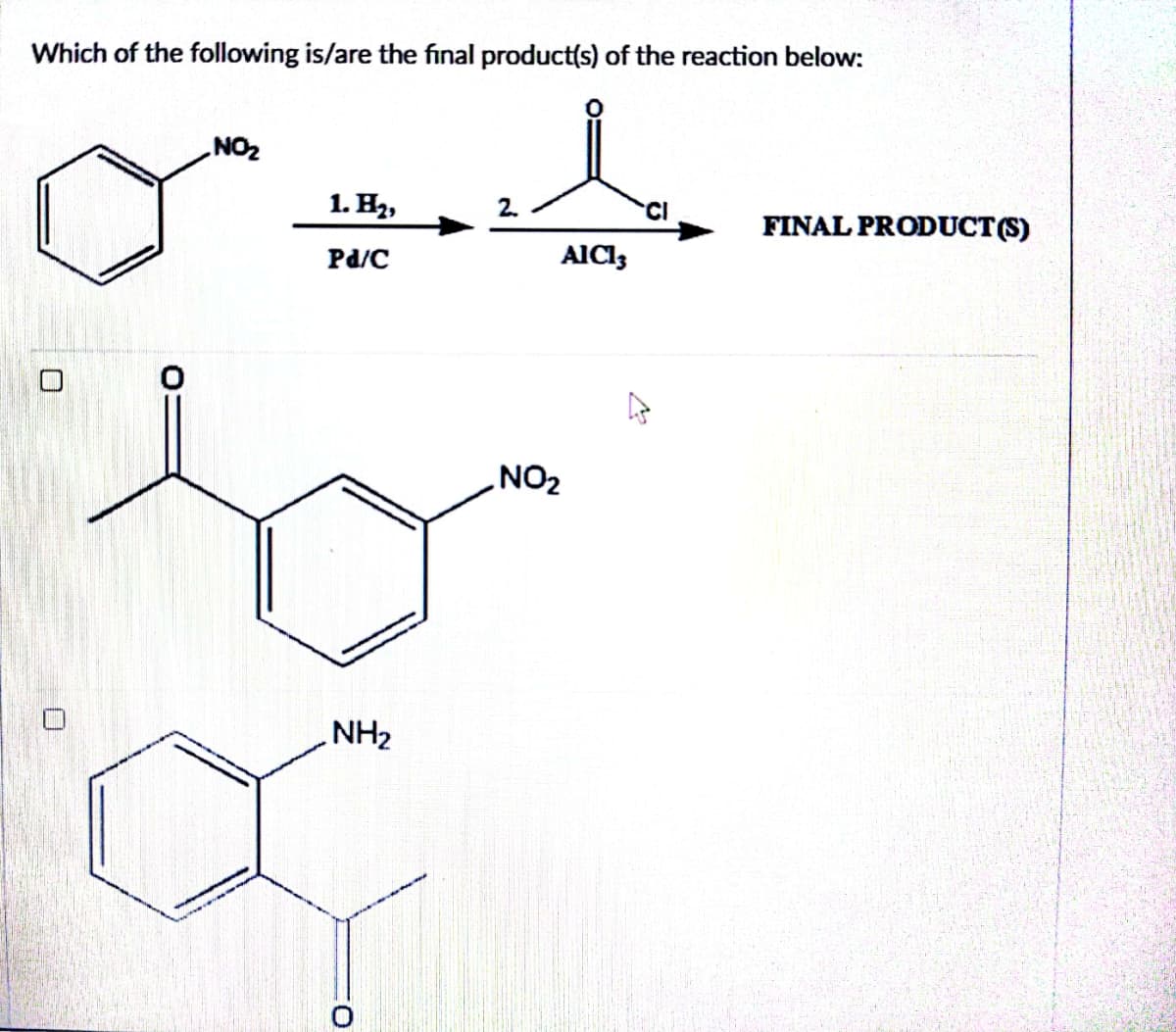 Which of the following is/are the final product(s) of the reaction below:
U
NO₂
1. H₂,
Pd/C
NH₂
O
2.
AICI,
NO₂
FINAL PRODUCT (S)