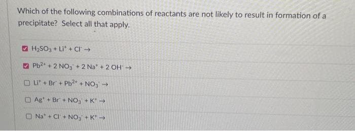 Which of the following combinations of reactants are not likely to result in formation of a
precipitate? Select all that apply.
H₂SO3 + Li+ Cl→
Pb2+ + 2NO3 +2 Na + 2 OH →
OLI + Br + Pb2+ + NO3 →
Ag + Br+ NO3 +K →
Na + CI+ NO3 + K* →