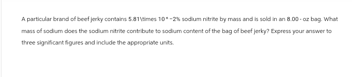 A particular brand of beef jerky contains 5.81\times 10^-2% sodium nitrite by mass and is sold in an 8.00-oz bag. What
mass of sodium does the sodium nitrite contribute to sodium content of the bag of beef jerky? Express your answer to
three significant figures and include the appropriate units.