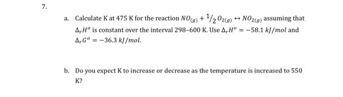 7.
a. Calculate k at 475 K for the reaction NO()+¹/202(g) → NO2(g) assuming that
A, Hº is constant over the interval 298-600 K. Use A Hº= -58.1 kJ/mol and
A-Gº-36.3 kJ/mol.
b. Do you expect K to increase or decrease as the temperature is increased to 550
K?