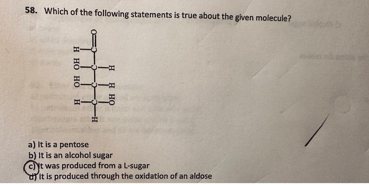 58. Which of the following statements is true about the given molecule?
H HO HO
5
HI
PO
D
-H
OH H
a) It is a pentose
b) It is an alcohol sugar
c) It was produced from a L-sugar
dIt is produced through the oxidation of an aldose