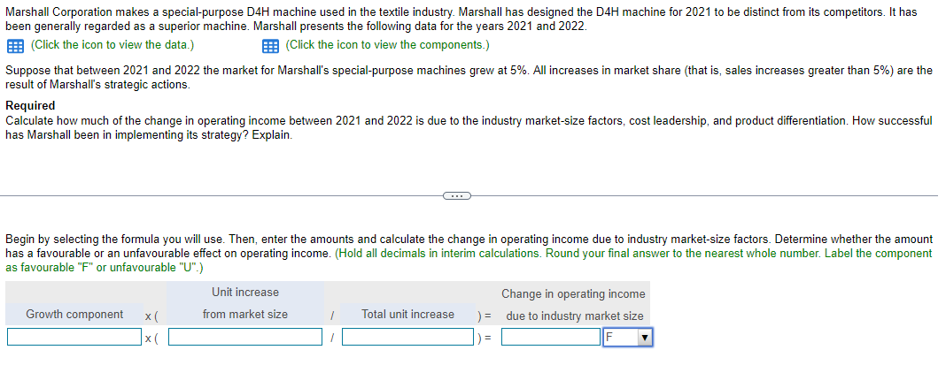 Marshall Corporation makes a special-purpose D4H machine used in the textile industry. Marshall has designed the D4H machine for 2021 to be distinct from its competitors. It has
been generally regarded as a superior machine. Marshall presents the following data for the years 2021 and 2022.
(Click the icon to view the data.)
(Click the icon to view the components.)
Suppose that between 2021 and 2022 the market for Marshall's special-purpose machines grew at 5%. All increases in market share (that is, sales increases greater than 5%) are the
result of Marshall's strategic actions.
Required
Calculate how much of the change in operating income between 2021 and 2022 is due to the industry market-size factors, cost leadership, and product differentiation. How successful
has Marshall been in implementing its strategy? Explain.
Begin by selecting the formula you will use. Then, enter the amounts and calculate the change in operating income due to industry market-size factors. Determine whether the amount
has a favourable or an unfavourable effect on operating income. (Hold all decimals in interim calculations. Round your final answer to the nearest whole number. Label the component
as favourable "F" or unfavourable "U".)
Growth component x(
x(
C
Unit increase
from market size
1 Total unit increase
) =
) =
Change in operating income
due to industry market size