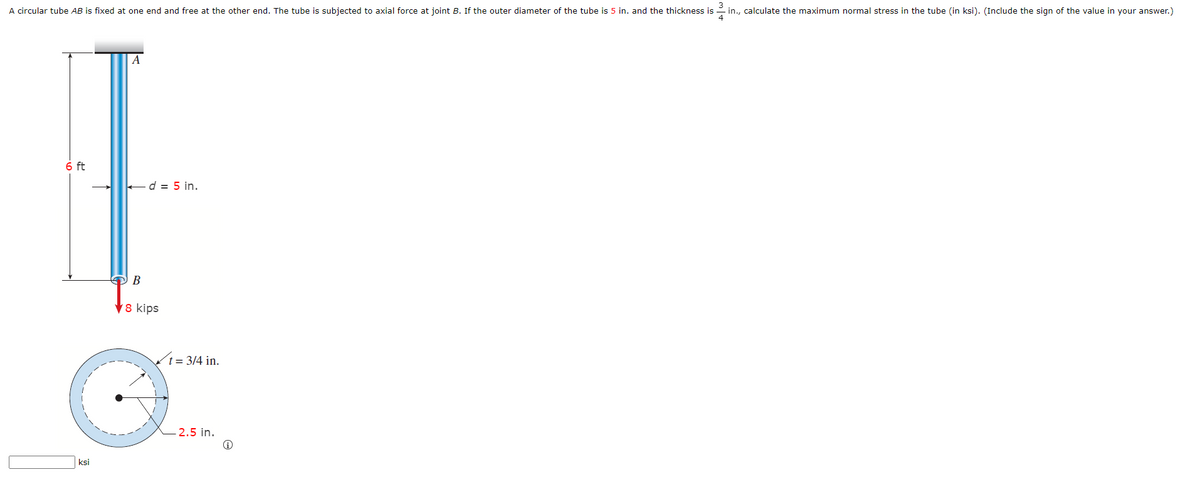 A circular tube AB is fixed at one end and free at the other end. The tube is subjected to axial force at joint B. If the outer diameter of the tube is 5 in. and the thickness is
3
- in., calculate the maximum normal stress in the tube (in ksi). (Include the sign of the value in your answer.)
A
6 ft
ed = 5 in.
В
V8 kips
t= 3/4 in.
2.5 in.
ksi
