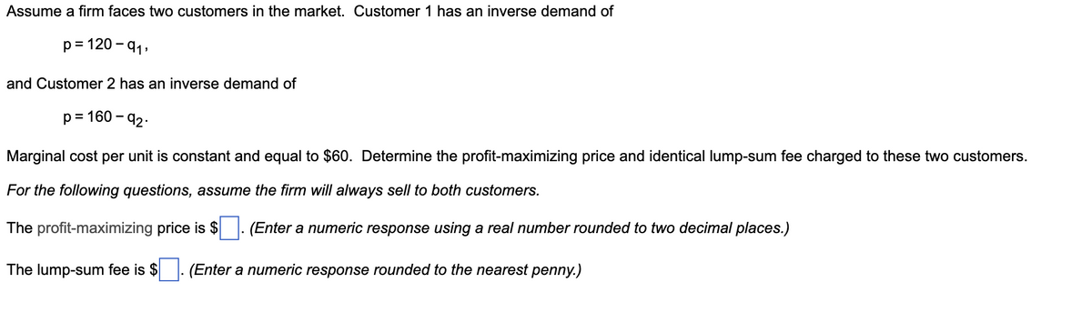 Assume a firm faces two customers in the market. Customer 1 has an inverse demand of
p=120-91,
and Customer 2 has an inverse demand of
p=160-92-
Marginal cost per unit is constant and equal to $60. Determine the profit-maximizing price and identical lump-sum fee charged to these two customers.
For the following questions, assume the firm will always sell to both customers.
The profit-maximizing price is $ (Enter a numeric response using a real number rounded to two decimal places.)
The lump-sum fee is $
(Enter a numeric response rounded to the nearest penny.)