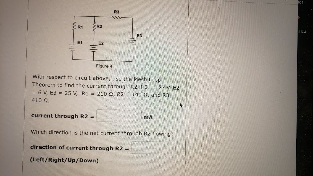801
R3
R1
R2
15.4
E3
E1
E2
Figure 4
With respect to circuit above, use the Mesh Loop
Theorem to find the current through R2 if E1 = 27 V, E2
= 6 V, E3 = 25 V, R1 = 210 N, R2 = 140 Q, and R3 =
410 Ω.
current through R2 =
mA
Which direction is the net current through R2 flowing?
direction of current through R2 =
(Left/Right/Up/Down)

