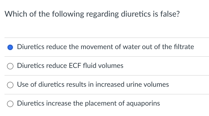 Which of the following regarding diuretics is false?
Diuretics reduce the movement of water out of the filtrate
Diuretics reduce ECF fluid volumes
Use of diuretics results in increased urine volumes
Diuretics increase the placement of aquaporins