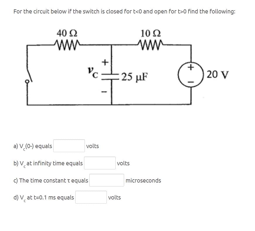 For the circuit below if the switch is closed for t<0 and open for t>0 find the following:
40 Ω
ти
VC
+
10 Ω
ww
+
25 μF
20 V
a) V (0-) equals
b) Vat infinity time equals
c) The time constant t equals
d) V at t=0.1 ms equals
volts
volts
microseconds
volts