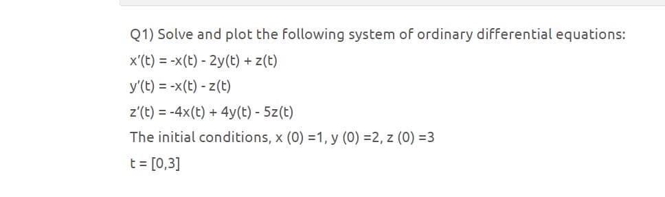 Q1) Solve and plot the following system of ordinary differential equations:
x'(t) = x(t) - 2y(t) + z(t)
y'(t) = -x(t) - z(t)
z'(t)=-4x(t) +4y(t) - 5z(t)
The initial conditions, x (0) =1, y (0) =2, z (0) =3
t = [0,3]