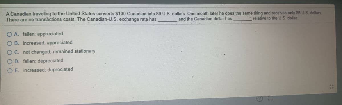 A Canadian traveling to the United States converts $100 Canadian into 80 U.S. dollars. One month later he does the same thing and receives only 86 U.S. dollars.
There are no transactions costs. The Canadian-U.S. exchange rate has
and the Canadian dollar has
relative to the U.S. dollar.
O A. fallen; appreciated
O B. increased; appreciated
O C. not changed; remained stationary
O D. fallen; depreciated
O E. increased; depreciated