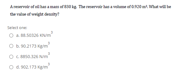 A reservoir of oil has a mass of 830 kg. The reservoir has a volume of 0.920 m³. What will be
the value of weight density?
Select one:
3
O a. 88.50326 KN/m
3
O b. 90.2173 Kg/m
3
O c. 8850.326 N/m
O d. 902.173 Kg/m
