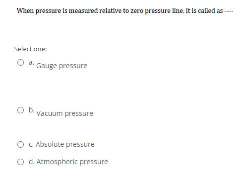 When pressure is measured relative to zero pressure line, it is called as-
----
Select one:
a.
Gauge pressure
O b. Vacuum pressure
O c. Absolute pressure
O d. Atmospheric pressure

