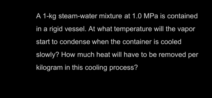 A 1-kg steam-water mixture at 1.0 MPa is contained
in a rigid vessel. At what temperature will the vapor
start to condense when the container is cooled
slowly? How much heat will have to be removed per
kilogram in this cooling process?
