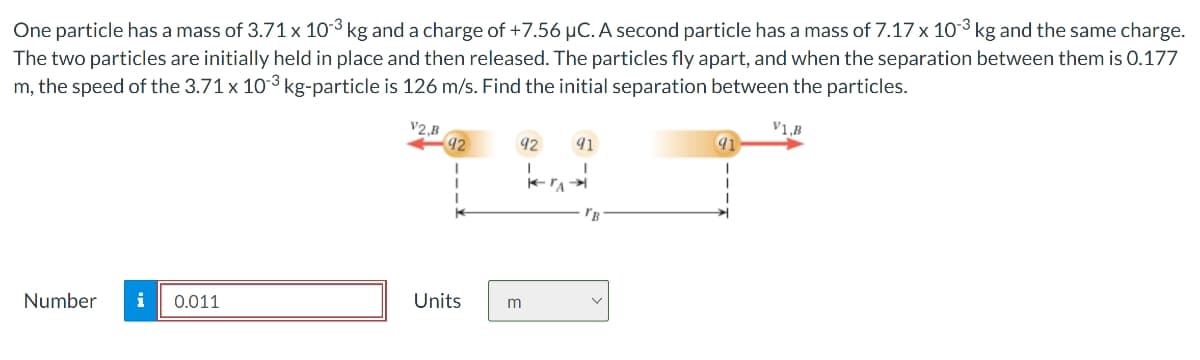 One particle has a mass of 3.71 x 103 kg and a charge of +7.56 μC. A second particle has a mass of 7.17 x 103 kg and the same charge.
The two particles are initially held in place and then released. The particles fly apart, and when the separation between them is 0.177
m, the speed of the 3.71 x 103 kg-particle is 126 m/s. Find the initial separation between the particles.
V1,B
V2,B
92
92
91
Number i 0.011
Units
m
"B