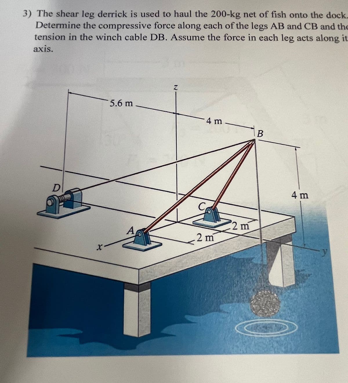 3) The shear leg derrick is used to haul the 200-kg net of fish onto the dock.
Determine the compressive force along each of the legs AB and CB and the
tension in the winch cable DB. Assume the force in each leg acts along it
axis.
D
5.6 m
4 m
B
$2 m
A
2 m
4 m