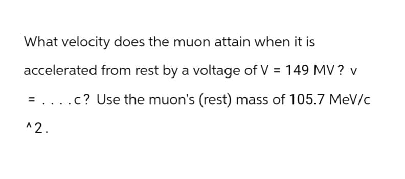 What velocity does the muon attain when it is
accelerated from rest by a voltage of V = 149 MV? v
= . . . .c? Use the muon's (rest) mass of 105.7 MeV/c
^2.