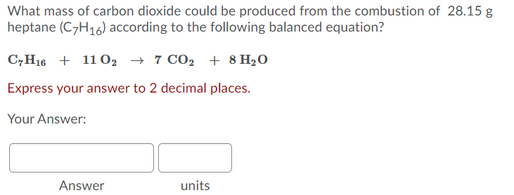 What mass of carbon dioxide could be produced from the combustion of 28.15 g
heptane (C7H16) according to the following balanced equation?
C7H16 + 11 02 → 7 CO, + 8 H20
Express your answer to 2 decimal places.
Your Answer:
Answer
units
