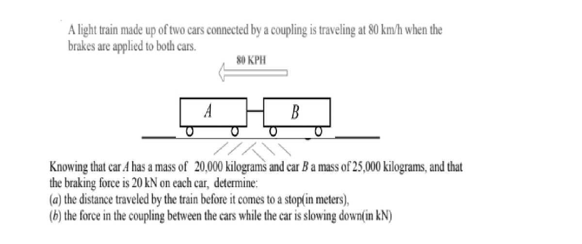 A light train made up of two cars connected by a coupling is traveling at 80 km/h when the
brakes are applied to both cars.
80 KPH
A
B
Knowing that car A has a mass of 20,000 kilograms and car B a mass of 25,000 kilograms, and that
the braking force is 20 kN on each car, determine:
(a) the distance traveled by the train before it comes to a stop(in meters),
(b) the force in the coupling between the cars while the car is slowing down(in kN)