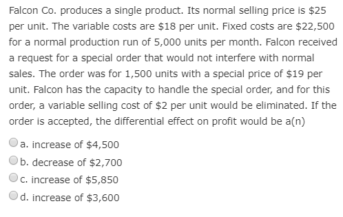 Falcon Co. produces a single product. Its normal selling price is $25
per unit. The variable costs are $18 per unit. Fixed costs are $22,500
for a normal production run of 5,000 units per month. Falcon received
a request for a special order that would not interfere with normal
sales. The order was for 1,500 units with a special price of $19 per
unit. Falcon has the capacity to handle the special order, and for this
order, a variable selling cost of $2 per unit would be eliminated. If the
order is accepted, the differential effect on profit would be a(n)
a. increase of $4,500
b. decrease of $2,700
C. increase of $5,850
d. increase of $3,600
