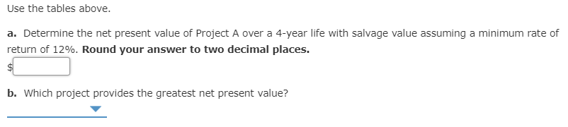 Use the tables above.
a. Determine the net present value of Project A over a 4-year life with salvage value assuming a minimum rate of
return of 12%. Round your answer to two decimal places.
b. Which project provides the greatest net present value?
