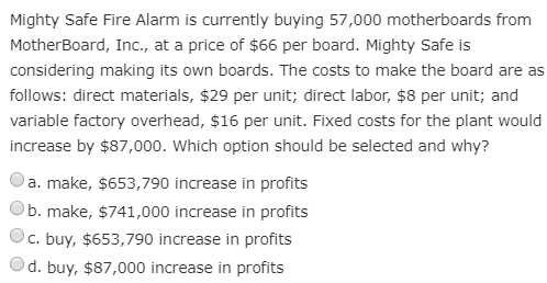 Mighty Safe Fire Alarm is currently buying 57,000 motherboards from
MotherBoard, Inc., at a price of $66 per board. Mighty Safe is
considering making its own boards. The costs to make the board are as
follows: direct materials, $29 per unit; direct labor, $8 per unit; and
variable factory overhead, $16 per unit. Fixed costs for the plant would
increase by $87,000. Which option should be selected and why?
a. make, $653,790 increase in profits
b. make, $741,000 increase in profits
c. buy, $653,790 increase in profits
d. buy, $87,000 increase in profits

