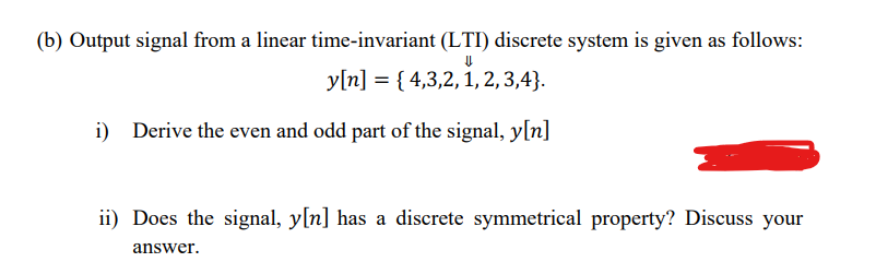 (b) Output signal from a linear time-invariant (LTI) discrete system is given as follows:
y[n] = { 4,3,2, 1, 2, 3,4}.
i) Derive the even and odd part of the signal, y[n]
ii) Does the signal, y[n] has a discrete symmetrical property? Discuss your
answer.
