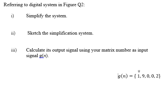 Referring to digital system in Figure Q2:
i)
Simplify the system.
ii)
Sketch the simplification system.
Calculate its output signal using your matrix number as input
signal g(n).
111
g(n) = { 1,9,0, 0, 2}
